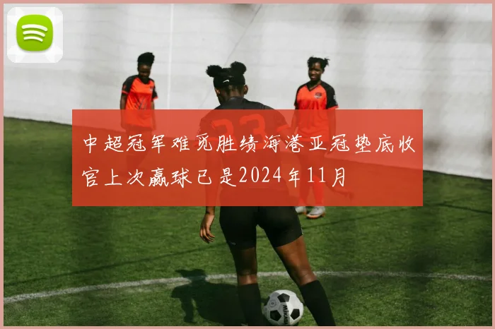 中超冠军难觅胜绩海港亚冠垫底收官上次赢球已是2024年11月