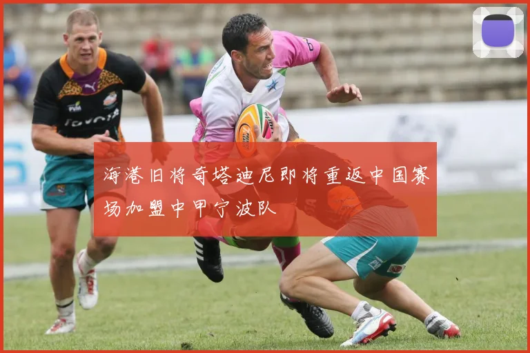 海港旧将奇塔迪尼即将重返中国赛场加盟中甲宁波队