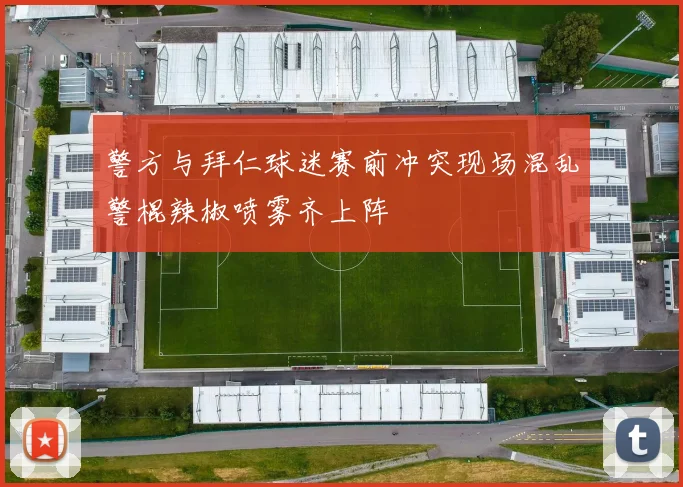 警方与拜仁球迷赛前冲突现场混乱警棍辣椒喷雾齐上阵