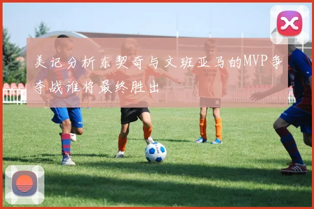 美记分析东契奇与文班亚马的MVP争夺战谁将最终胜出