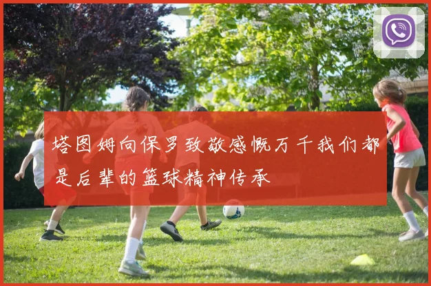 塔图姆向保罗致敬感慨万千我们都是后辈的篮球精神传承