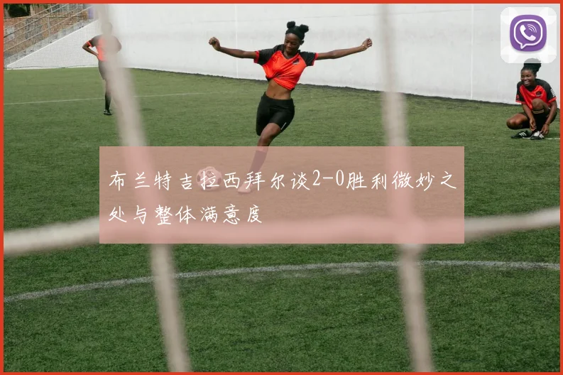 布兰特吉拉西拜尔谈2-0胜利微妙之处与整体满意度