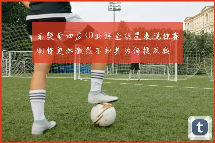 东契奇回应KD批评全明星表现称赛制将更加激烈不知其为何提及我