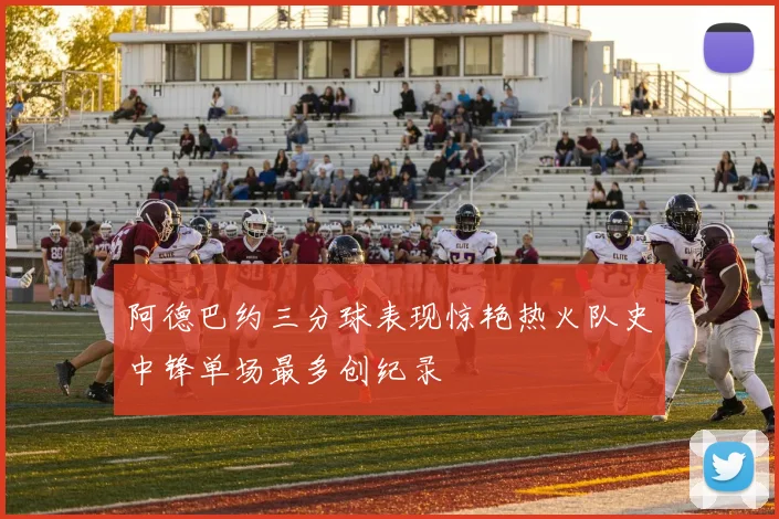 阿德巴约三分球表现惊艳热火队史中锋单场最多创纪录