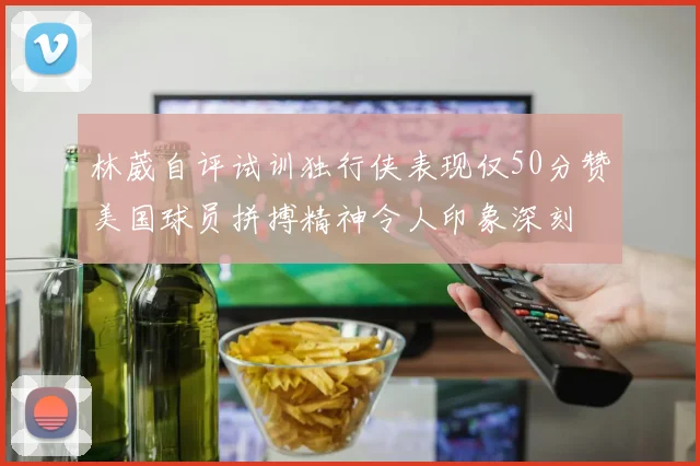 林葳自评试训独行侠表现仅50分赞美国球员拼搏精神令人印象深刻