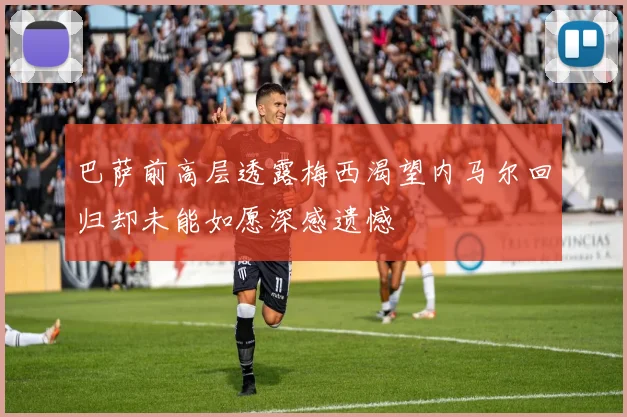 巴萨前高层透露梅西渴望内马尔回归却未能如愿深感遗憾