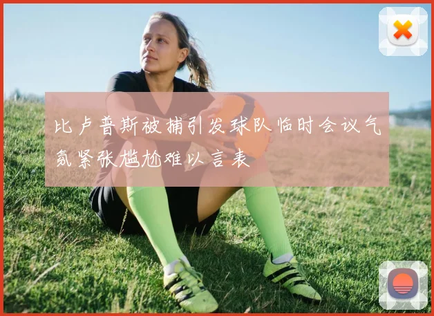 比卢普斯被捕引发球队临时会议气氛紧张尴尬难以言表