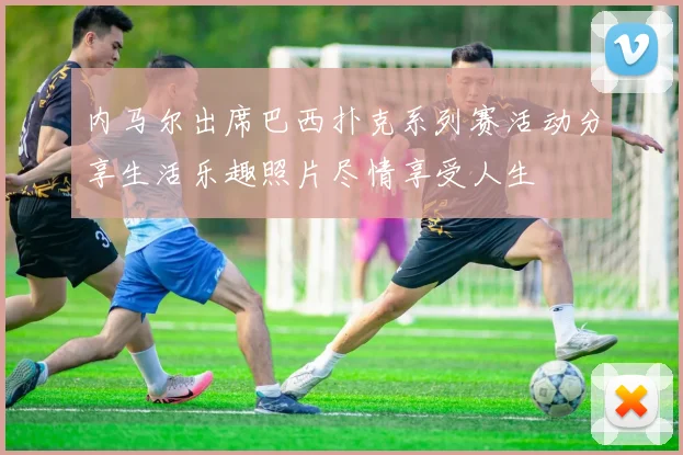 内马尔出席巴西扑克系列赛活动分享生活乐趣照片尽情享受人生
