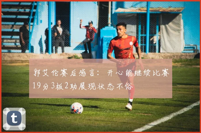 郭艾伦赛后感言：开心能继续比赛19分3板2助展现状态不俗
