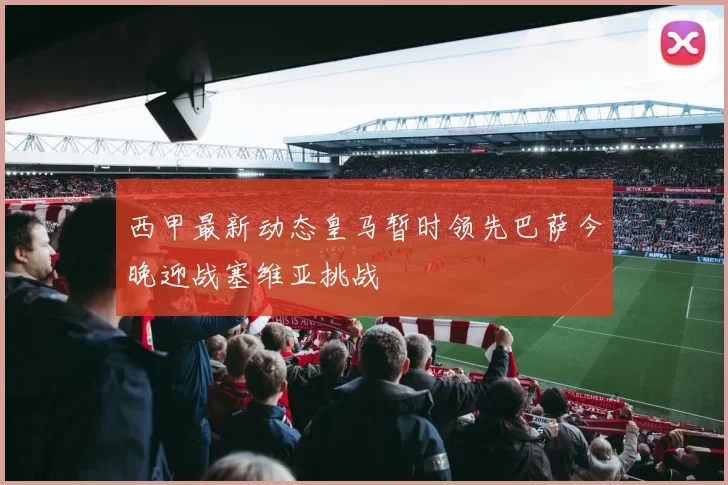 西甲最新动态皇马暂时领先巴萨今晚迎战塞维亚挑战