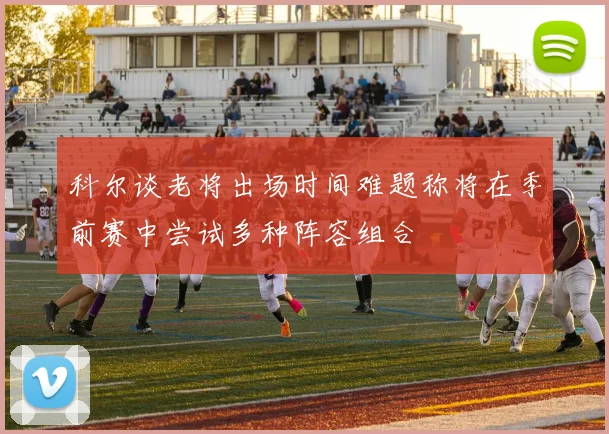 科尔谈老将出场时间难题称将在季前赛中尝试多种阵容组合
