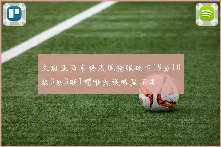 文班亚马半场表现抢眼砍下19分10板3助3断1帽唯失误略显不足