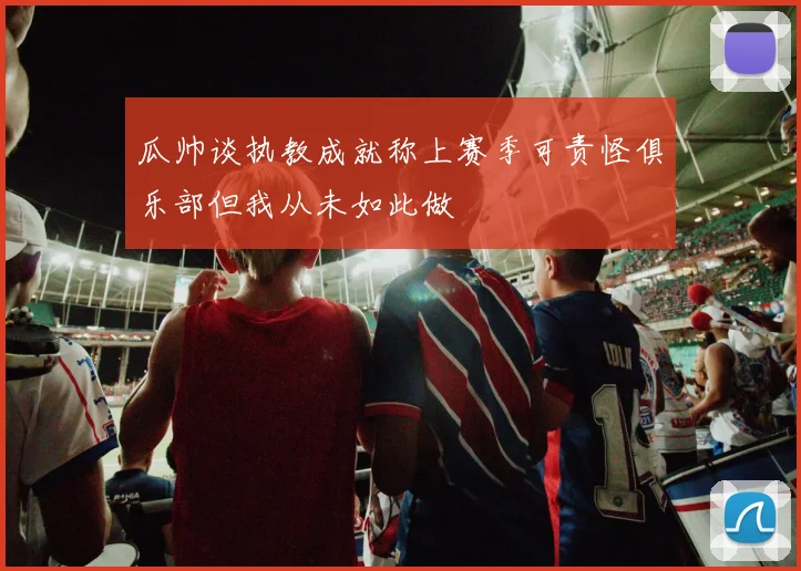 瓜帅谈执教成就称上赛季可责怪俱乐部但我从未如此做