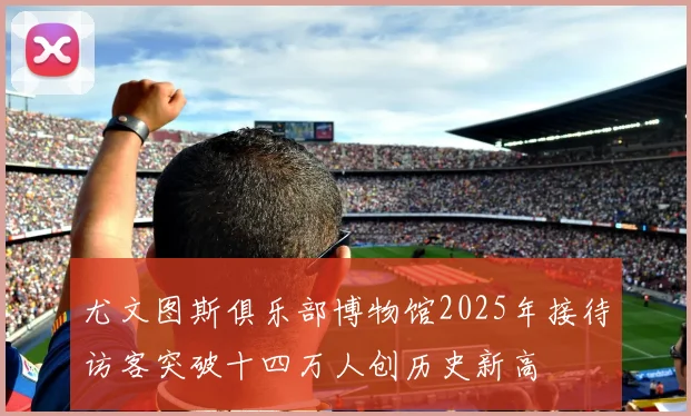 尤文图斯俱乐部博物馆2025年接待访客突破十四万人创历史新高