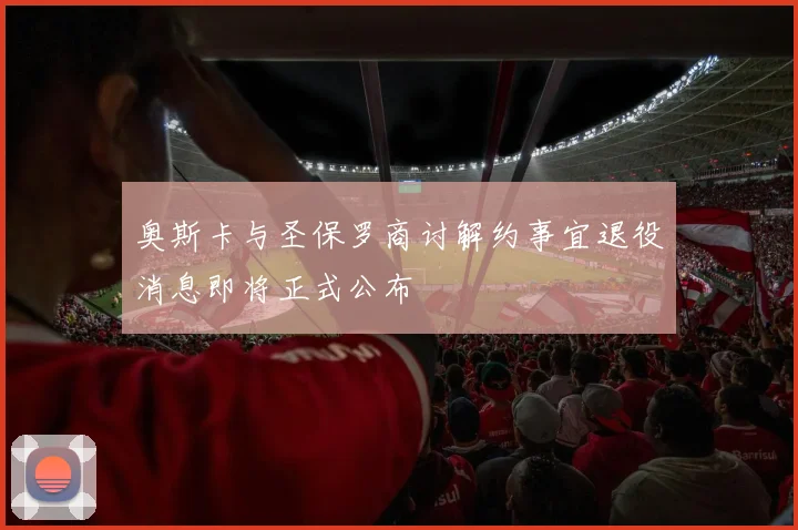 奥斯卡与圣保罗商讨解约事宜退役消息即将正式公布