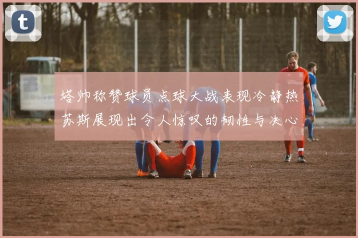 塔帅称赞球员点球大战表现冷静热苏斯展现出令人惊叹的韧性与决心