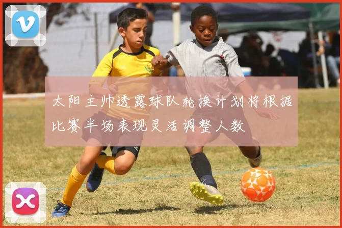 太阳主帅透露球队轮换计划将根据比赛半场表现灵活调整人数