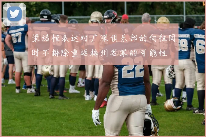 梁诺恒表达对广深俱乐部的向往同时不排除重返梅州客家的可能性