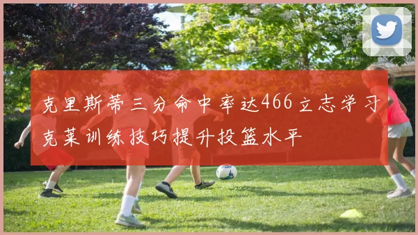 克里斯蒂三分命中率达466立志学习克莱训练技巧提升投篮水平