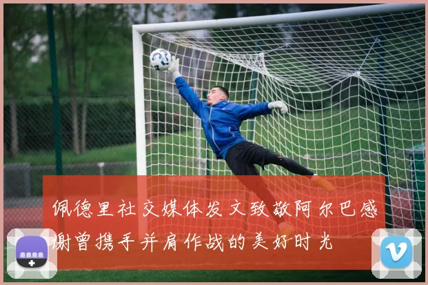 佩德里社交媒体发文致敬阿尔巴感谢曾携手并肩作战的美好时光