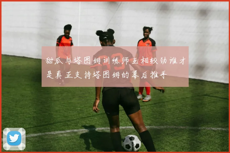 甜瓜与塔图姆训练师互相较劲谁才是真正支持塔图姆的幕后推手