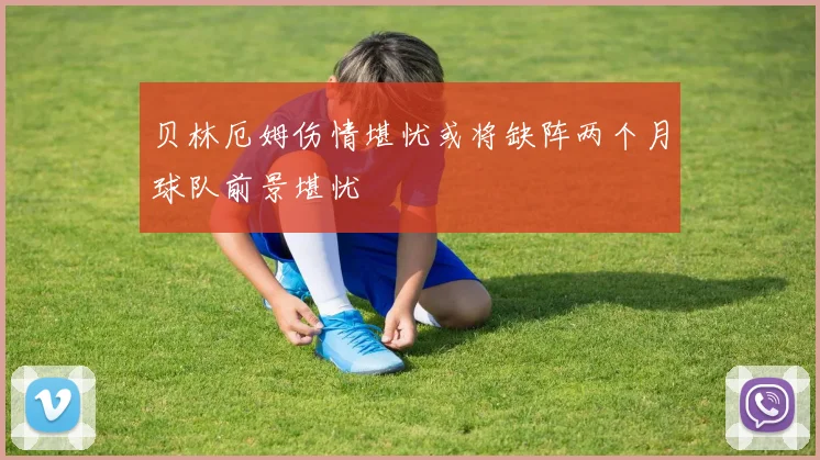 贝林厄姆伤情堪忧或将缺阵两个月球队前景堪忧