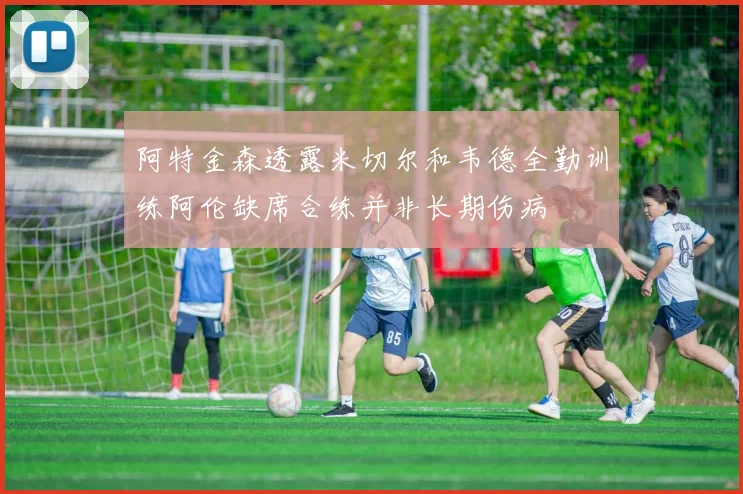 阿特金森透露米切尔和韦德全勤训练阿伦缺席合练并非长期伤病