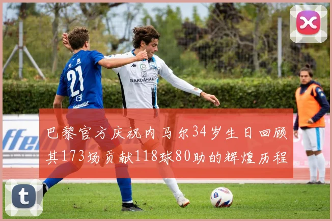 巴黎官方庆祝内马尔34岁生日回顾其173场贡献118球80助的辉煌历程