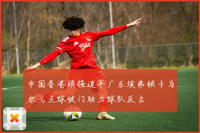 中国香港顽强追平广东埃弗顿卡马尔戈点球破门助力球队反击