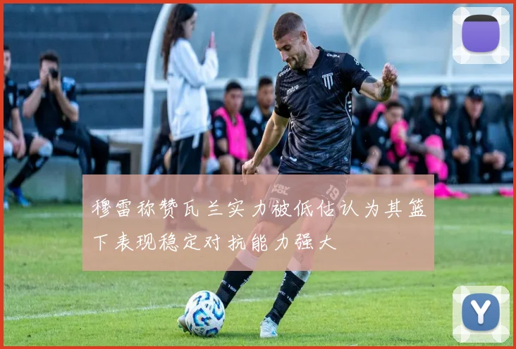 穆雷称赞瓦兰实力被低估认为其篮下表现稳定对抗能力强大