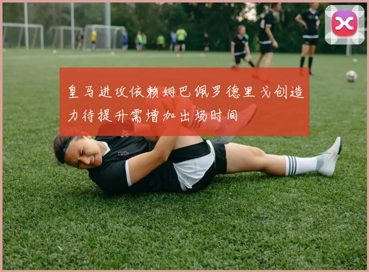皇马进攻依赖姆巴佩罗德里戈创造力待提升需增加出场时间
