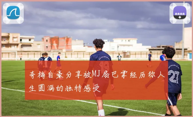 夸梅自豪分享被MJ扇巴掌经历称人生圆满的独特感受