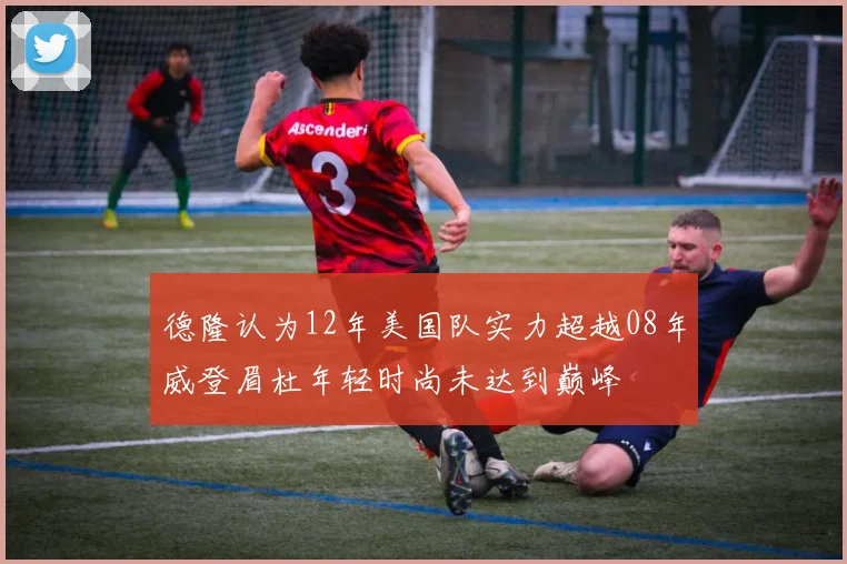 德隆认为12年美国队实力超越08年威登眉杜年轻时尚未达到巅峰