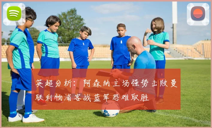 英超分析：阿森纳主场强势击败曼联利物浦客战蓝军恐难取胜