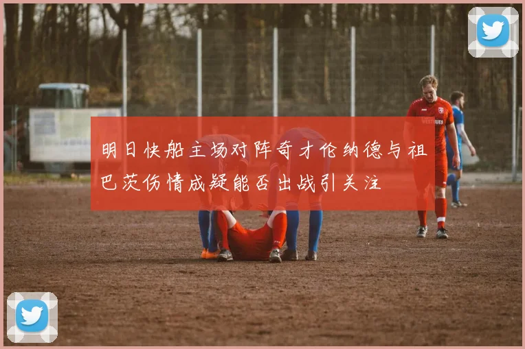 明日快船主场对阵奇才伦纳德与祖巴茨伤情成疑能否出战引关注